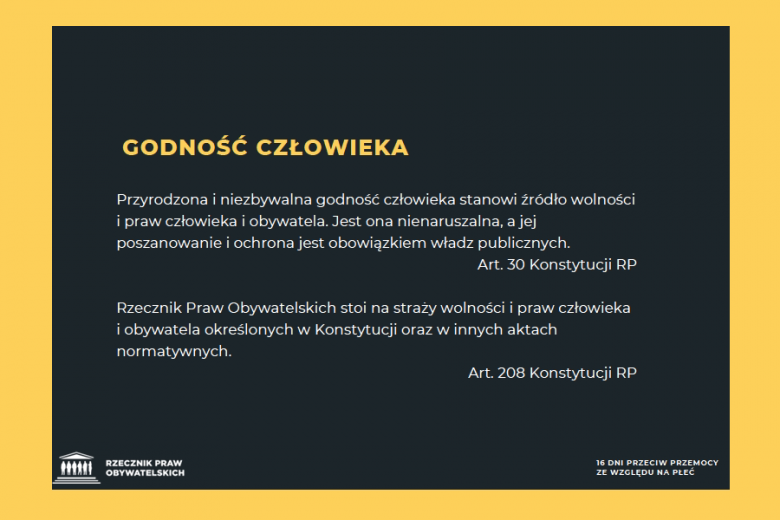 grafika z treścią: Przyrodzona i niezbywalna godność człowieka stanowi źródło wolności i praw człowieka i obywatela. Jest ona nienaruszalna, a jej poszanowanie i ochrona jest obowiązkiem władz publicznych. Art. 30 Konstytucji RP Rzecznik Praw Obywatelskich stoi na straży wolności i praw człowieka i obywatela określonych w Konstytucji oraz w innych aktach normatywnych. Art. 208 Konstytucji RP