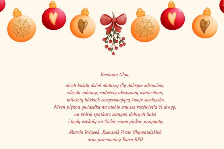 Kartka świąteczna dla jednej z podopiecznych domu dziecka o treści: "Kochana Olgo, niech każdy dzień obdarzy Cię dobrym zdrowiem, siłą do zabawy, radością okraszoną uśmiechem, miłością bliskich rozgrzewającą Twoje serduszko. Niech piękna gwiazdka na niebie zawsze rozświetla Ci drogę, na której spotkasz samych dobrych ludzi i będą czekały na Ciebie same piękne przygody. Marcin Wiącek, Rzecznik Praw Obywatelskich oraz pracownicy Biura RPO".