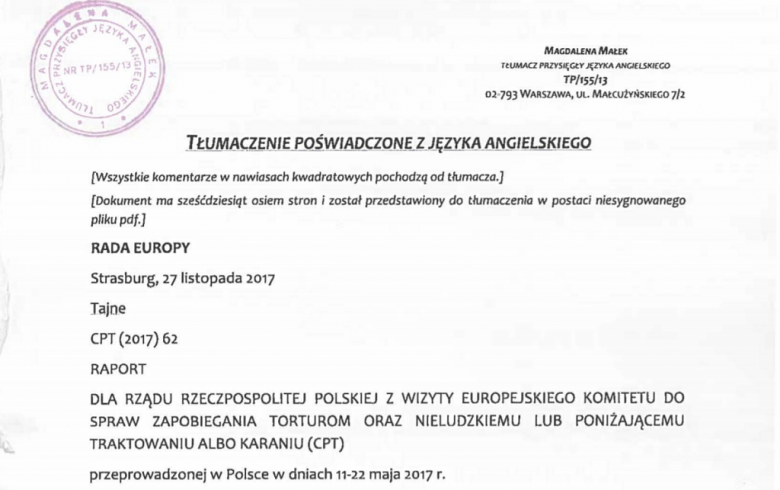 Dokument z pieczęcią: TŁUMACZENIE POŚWIADCZONE Z JĘZYKA ANGIELSKIEGO [Dokument ma 68 stron] RADA EUROPY Strasburg, 27 listopada 2017 Tajne CPT (2017) 62 RAPORT DLA RZĄDU RZECZPOSPOLITEJ POLSKIEJ Z WIZYTY EUROPEJSKIEGO KOMITETU DO SPRAW ZAPOBIEGANIA TORTUR